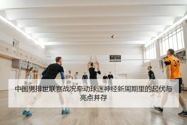 中国男排世联赛战况牵动球迷神经新周期里的起伏与亮点并存